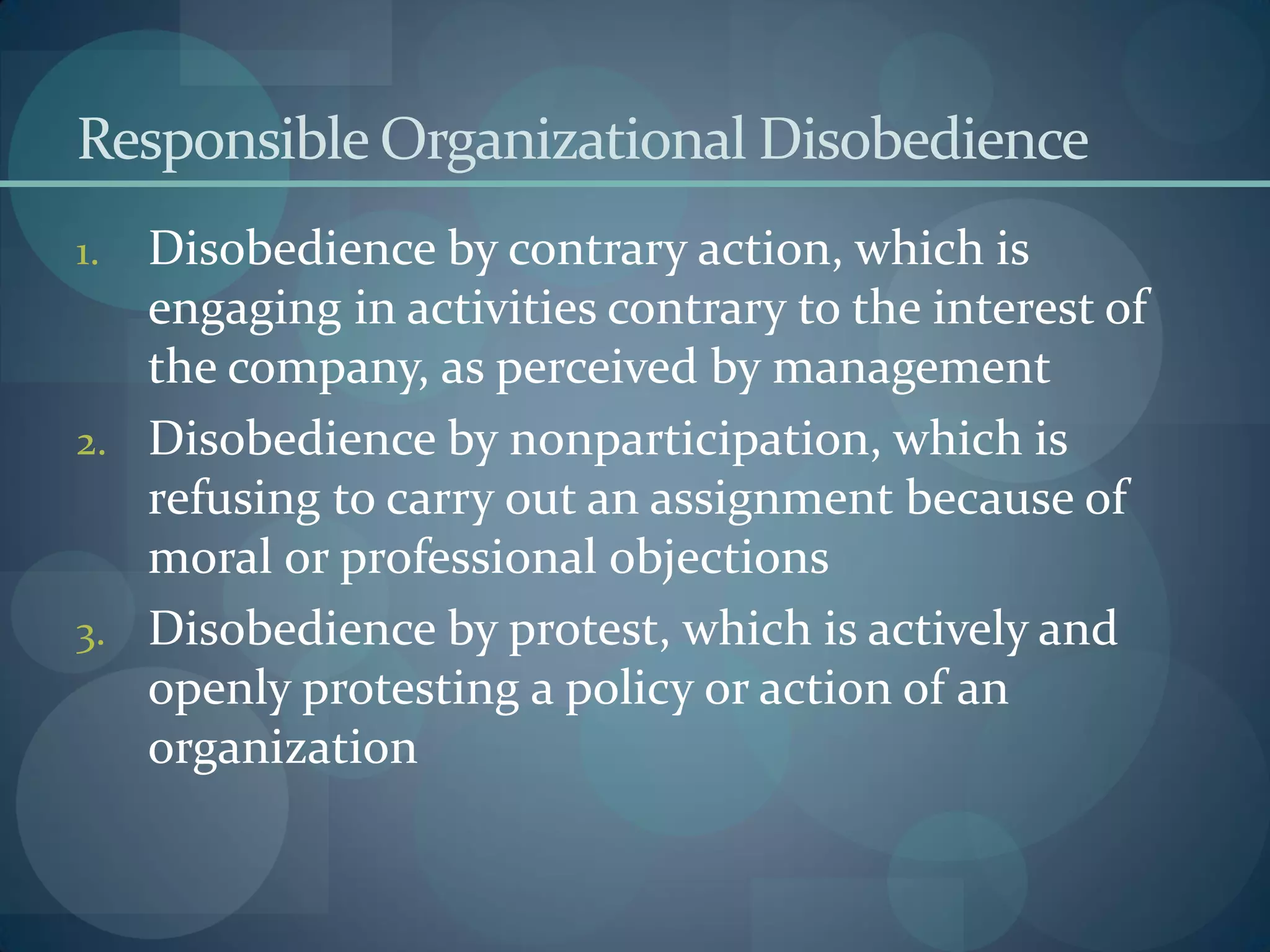 Responsible Organizational Disobedience
1. Disobedience by contrary action, which is
engaging in activities contrary to the interest of
the company, as perceived by management
2. Disobedience by nonparticipation, which is
refusing to carry out an assignment because of
moral or professional objections
3. Disobedience by protest, which is actively and
openly protesting a policy or action of an
organization
 