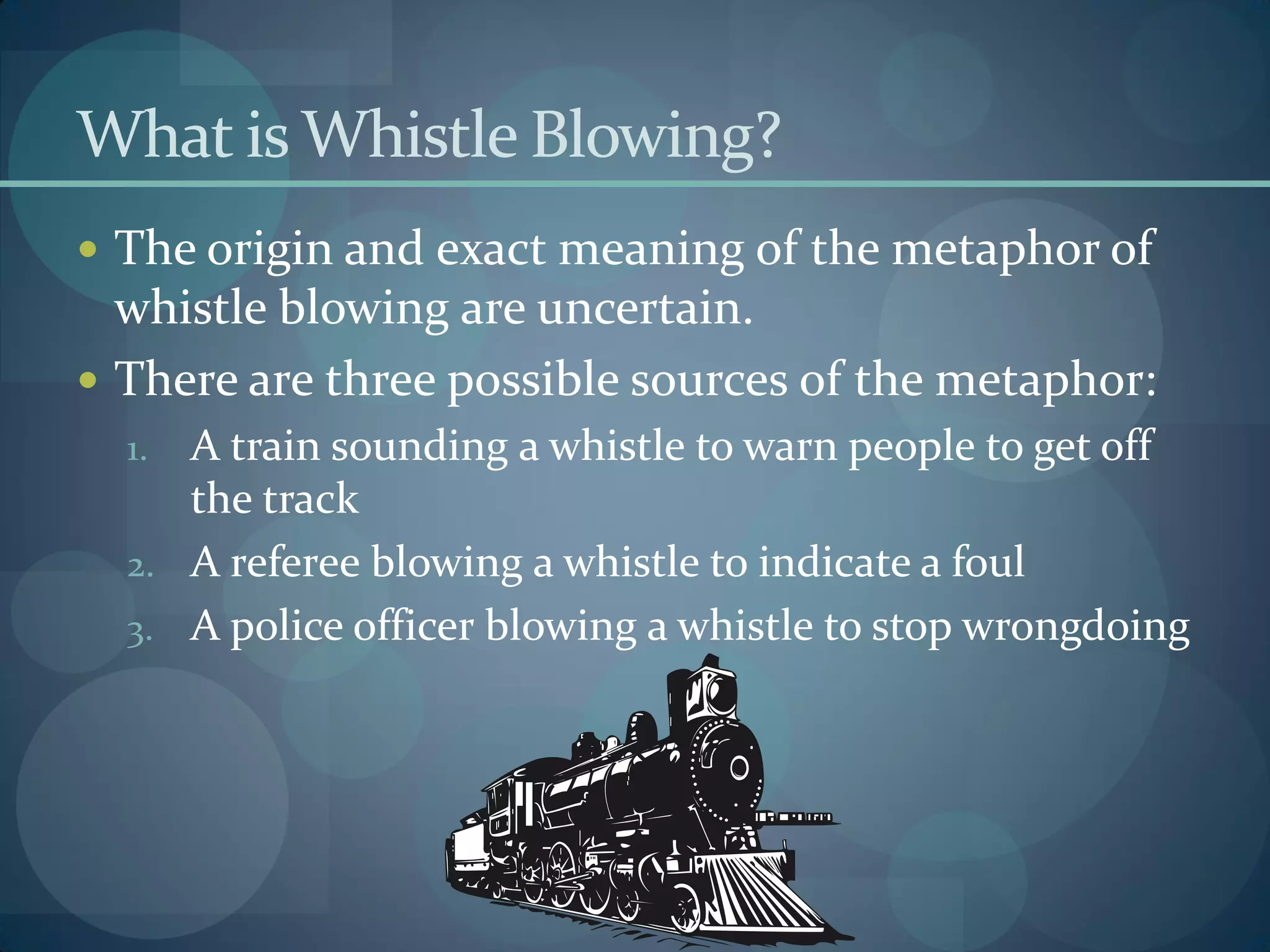What is Whistle Blowing?
 The origin and exact meaning of the metaphor of
whistle blowing are uncertain.
 There are three possible sources of the metaphor:
1. A train sounding a whistle to warn people to get off
the track
2. A referee blowing a whistle to indicate a foul
3. A police officer blowing a whistle to stop wrongdoing
 