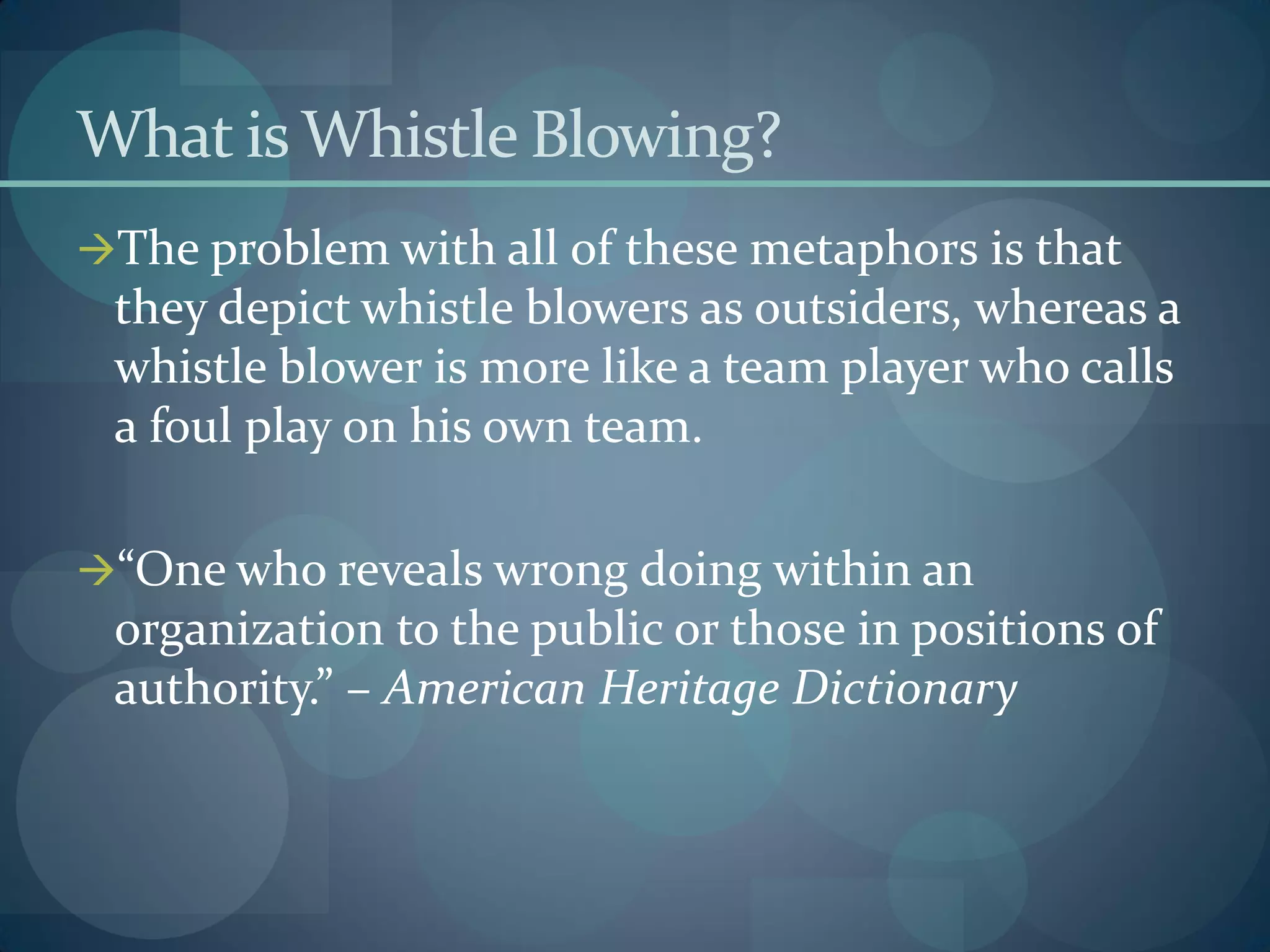 What is Whistle Blowing?
The problem with all of these metaphors is that
they depict whistle blowers as outsiders, whereas a
whistle blower is more like a team player who calls
a foul play on his own team.
“One who reveals wrong doing within an
organization to the public or those in positions of
authority.” – American Heritage Dictionary
 