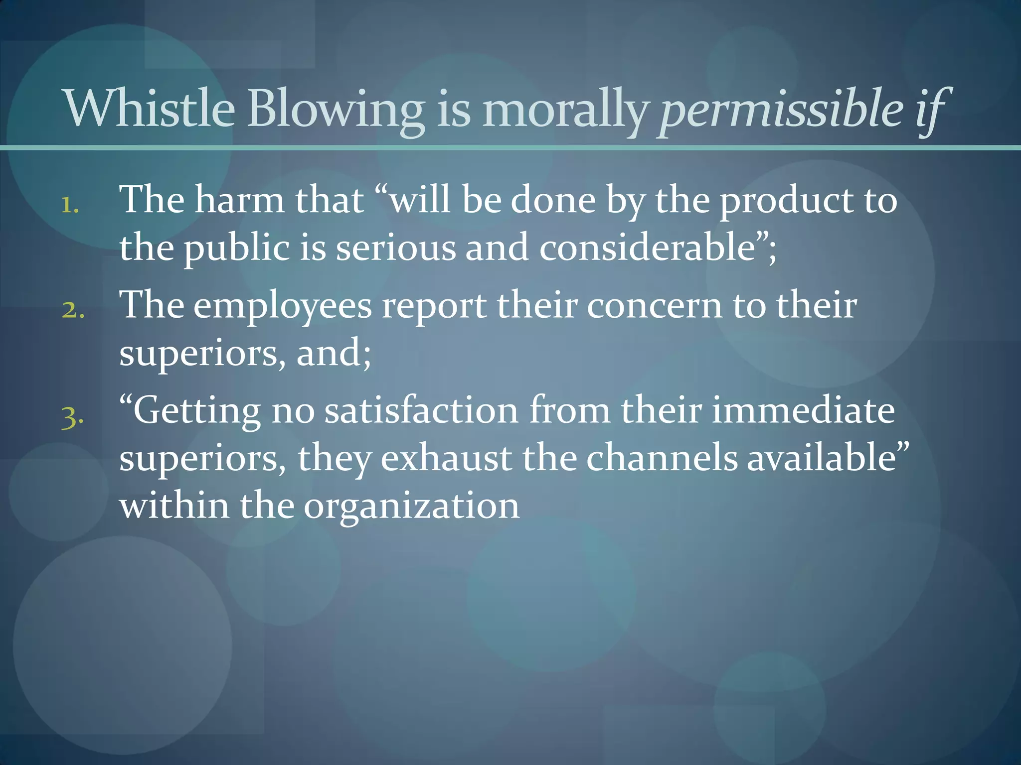 Whistle Blowing is morally permissible if
1. The harm that “will be done by the product to
the public is serious and considerable”;
2. The employees report their concern to their
superiors, and;
3. “Getting no satisfaction from their immediate
superiors, they exhaust the channels available”
within the organization
 
