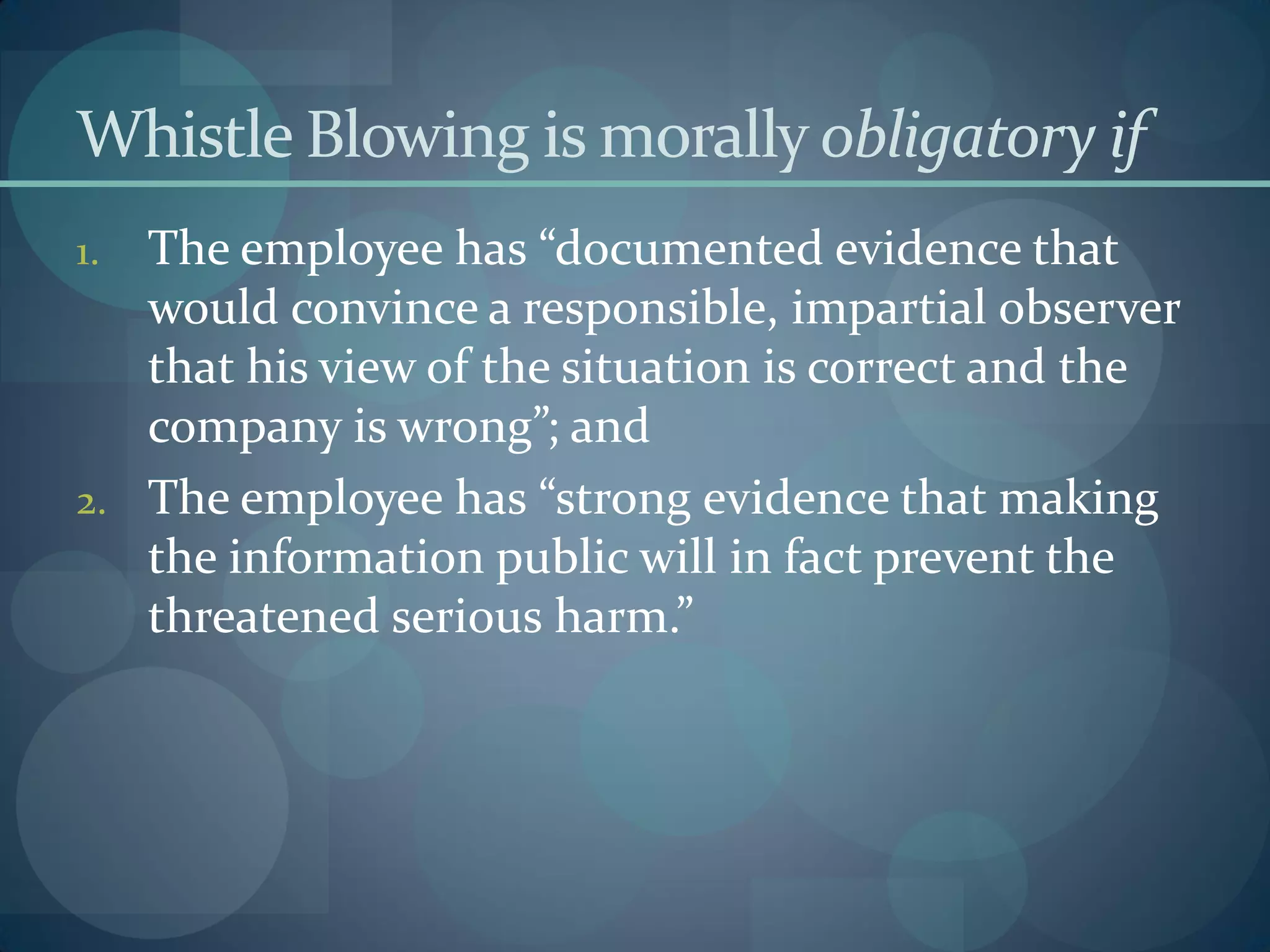 Whistle Blowing is morally obligatory if
1. The employee has “documented evidence that
would convince a responsible, impartial observer
that his view of the situation is correct and the
company is wrong”; and
2. The employee has “strong evidence that making
the information public will in fact prevent the
threatened serious harm.”
 