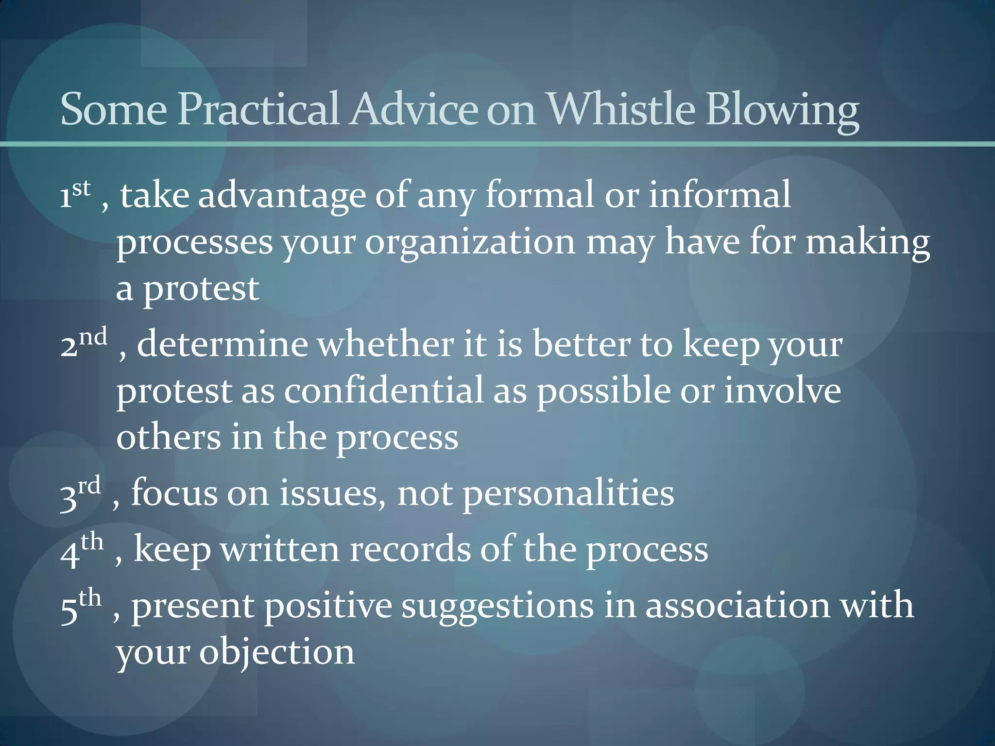 Some Practical Adviceon Whistle Blowing
1st , take advantage of any formal or informal
processes your organization may have for making
a protest
2nd , determine whether it is better to keep your
protest as confidential as possible or involve
others in the process
3rd , focus on issues, not personalities
4th , keep written records of the process
5th , present positive suggestions in association with
your objection
 