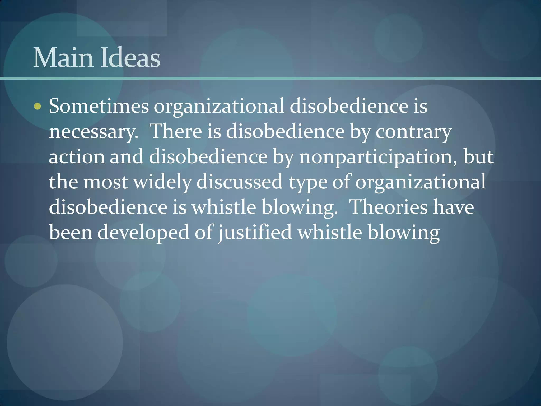 Main Ideas
 Sometimes organizational disobedience is
necessary. There is disobedience by contrary
action and disobedience by nonparticipation, but
the most widely discussed type of organizational
disobedience is whistle blowing. Theories have
been developed of justified whistle blowing
 
