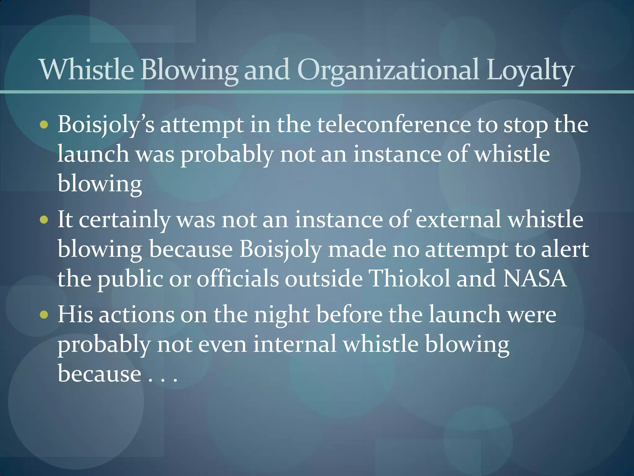Whistle Blowing and Organizational Loyalty
 Boisjoly’s attempt in the teleconference to stop the
launch was probably not an instance of whistle
blowing
 It certainly was not an instance of external whistle
blowing because Boisjoly made no attempt to alert
the public or officials outside Thiokol and NASA
 His actions on the night before the launch were
probably not even internal whistle blowing
because . . .
 