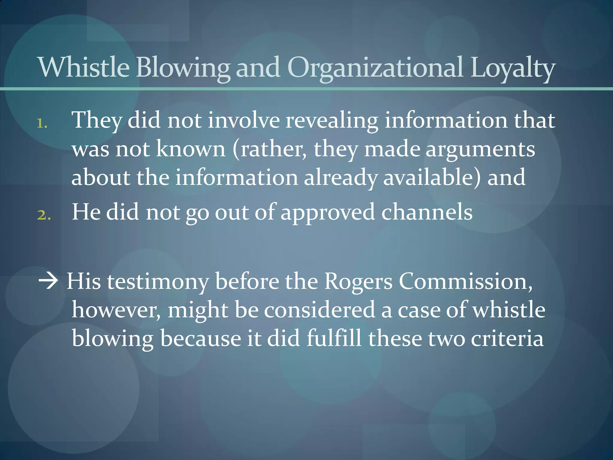 Whistle Blowing and Organizational Loyalty
1. They did not involve revealing information that
was not known (rather, they made arguments
about the information already available) and
2. He did not go out of approved channels
 His testimony before the Rogers Commission,
however, might be considered a case of whistle
blowing because it did fulfill these two criteria
 