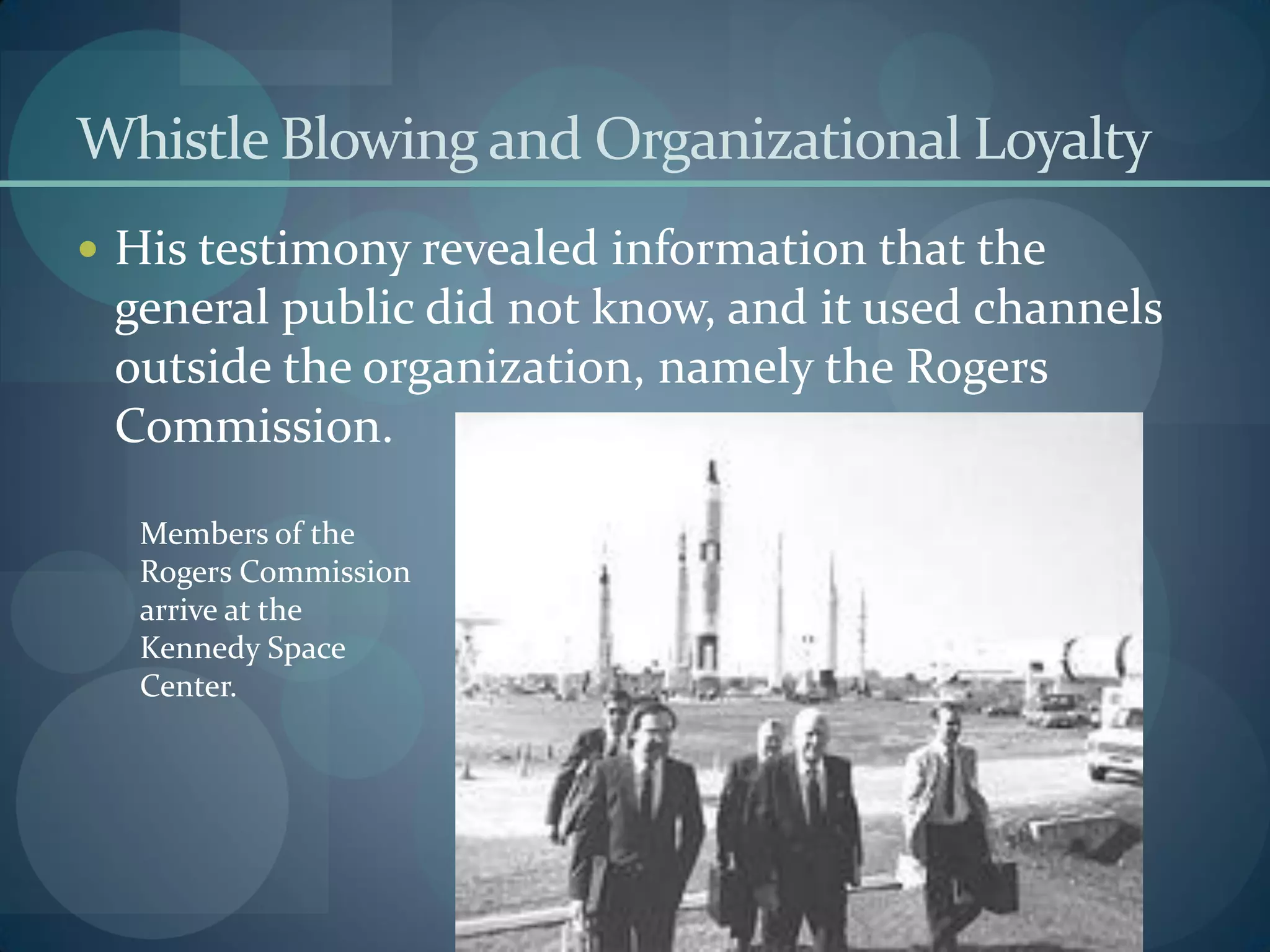 Whistle Blowing and Organizational Loyalty
 His testimony revealed information that the
general public did not know, and it used channels
outside the organization, namely the Rogers
Commission.
Members of the
Rogers Commission
arrive at the
Kennedy Space
Center.
 