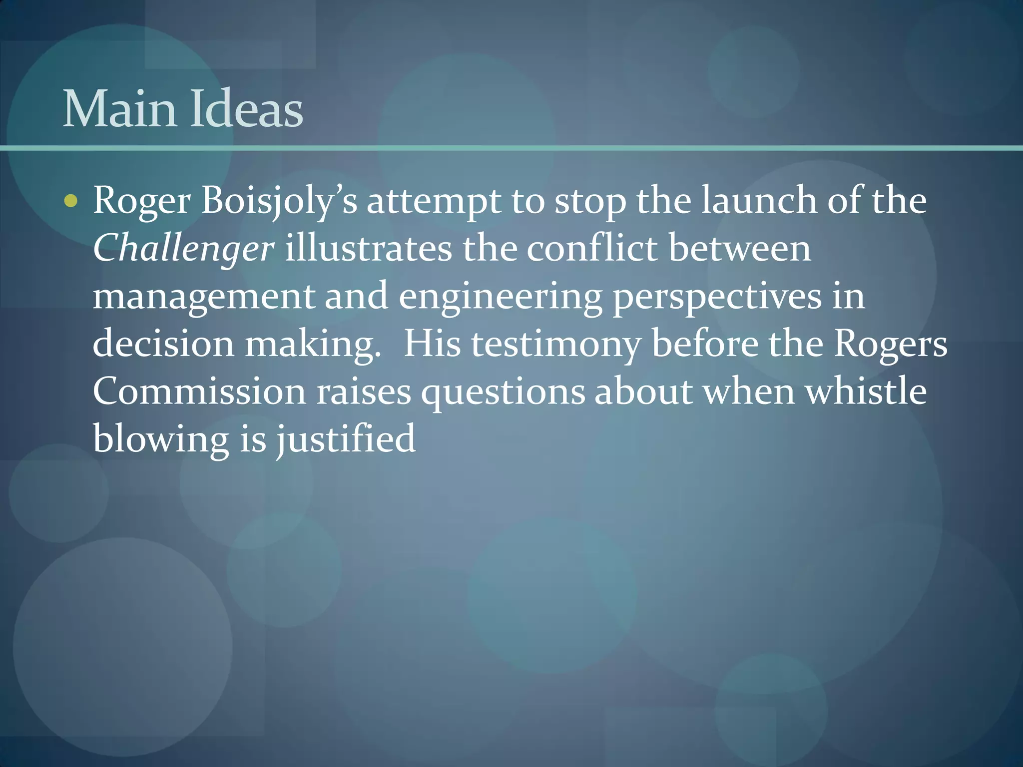 Main Ideas
 Roger Boisjoly’s attempt to stop the launch of the
Challenger illustrates the conflict between
management and engineering perspectives in
decision making. His testimony before the Rogers
Commission raises questions about when whistle
blowing is justified
 
