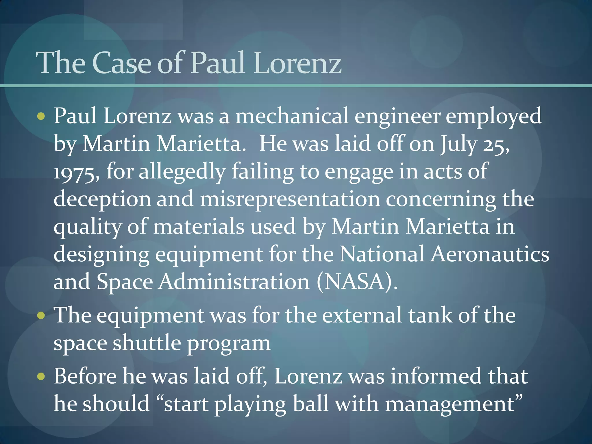 The Caseof Paul Lorenz
 Paul Lorenz was a mechanical engineer employed
by Martin Marietta. He was laid off on July 25,
1975, for allegedly failing to engage in acts of
deception and misrepresentation concerning the
quality of materials used by Martin Marietta in
designing equipment for the National Aeronautics
and Space Administration (NASA).
 The equipment was for the external tank of the
space shuttle program
 Before he was laid off, Lorenz was informed that
he should “start playing ball with management”
 