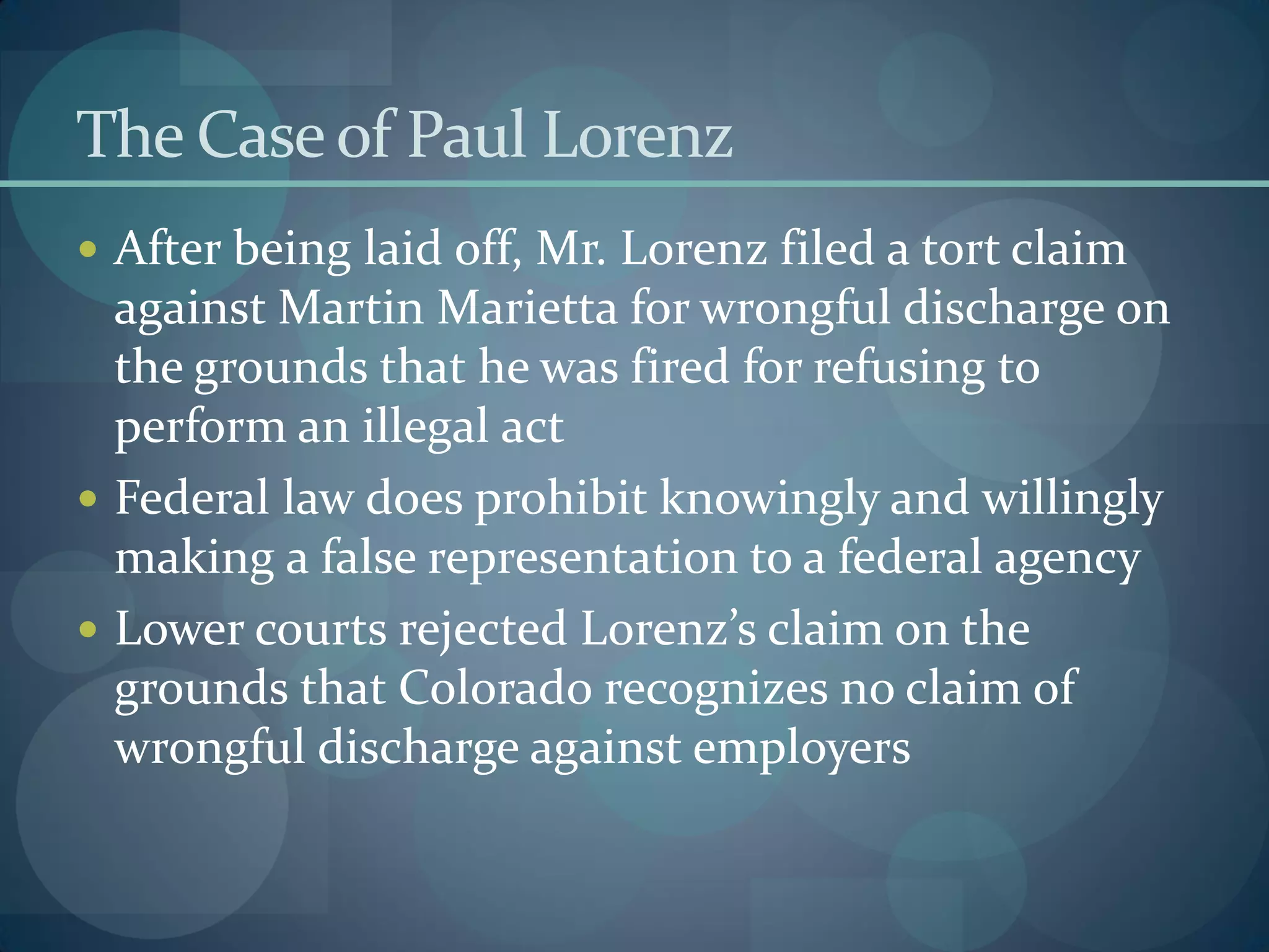 The Caseof Paul Lorenz
 After being laid off, Mr. Lorenz filed a tort claim
against Martin Marietta for wrongful discharge on
the grounds that he was fired for refusing to
perform an illegal act
 Federal law does prohibit knowingly and willingly
making a false representation to a federal agency
 Lower courts rejected Lorenz’s claim on the
grounds that Colorado recognizes no claim of
wrongful discharge against employers
 