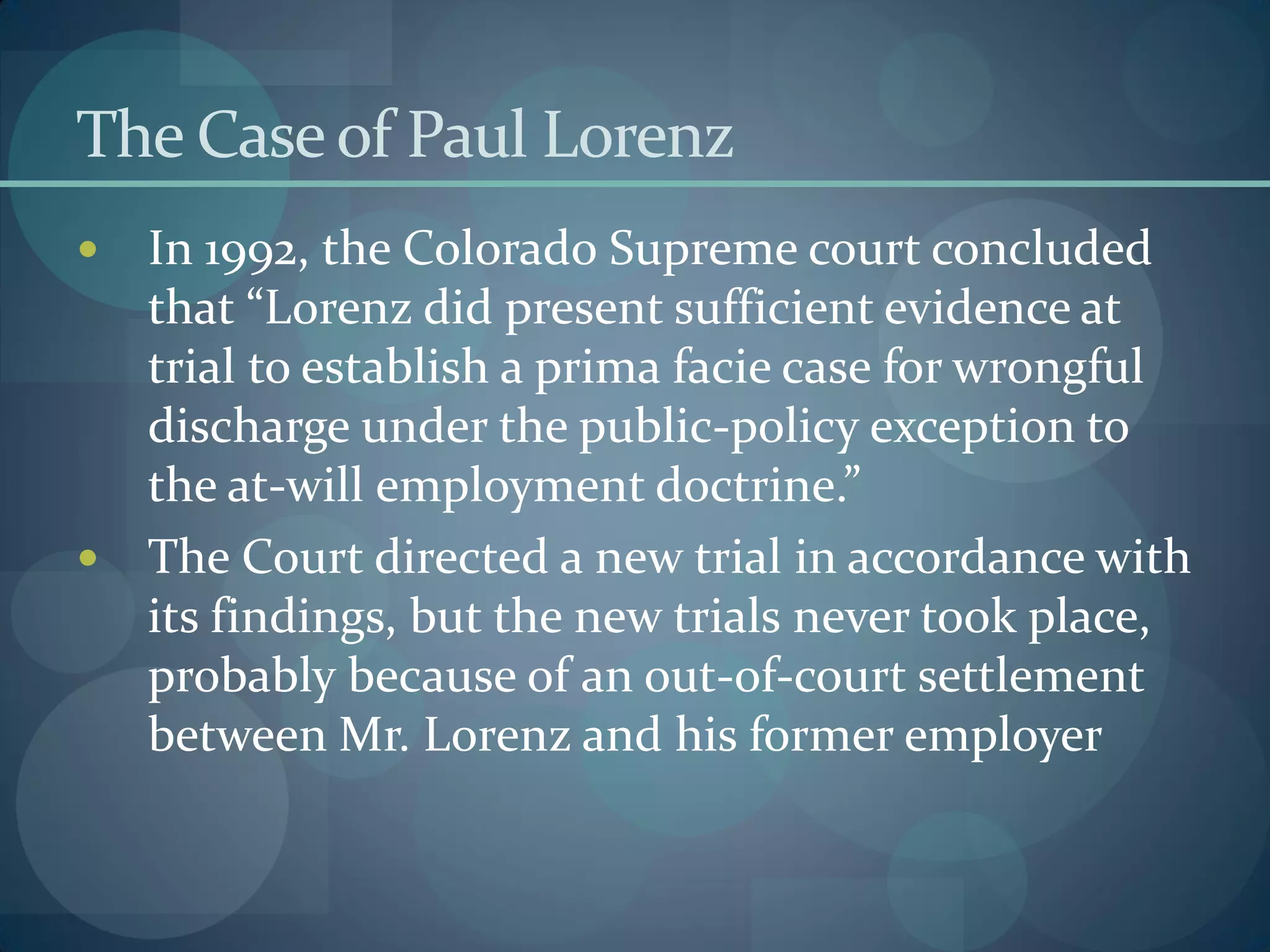 The Caseof Paul Lorenz
 In 1992, the Colorado Supreme court concluded
that “Lorenz did present sufficient evidence at
trial to establish a prima facie case for wrongful
discharge under the public-policy exception to
the at-will employment doctrine.”
 The Court directed a new trial in accordance with
its findings, but the new trials never took place,
probably because of an out-of-court settlement
between Mr. Lorenz and his former employer
 