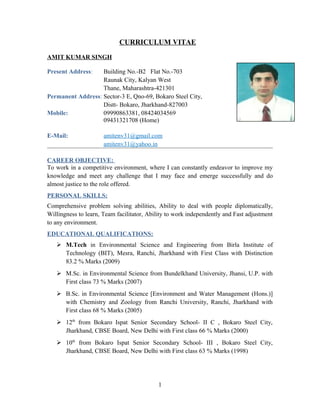 CURRICULUM VITAE
AMIT KUMAR SINGH
Present Address: Building No.-B2 Flat No.-703
Raunak City, Kalyan West
Thane, Maharashtra-421301
Permanent Address: Sector-3 E, Qno-69, Bokaro Steel City,
Distt- Bokaro, Jharkhand-827003
Mobile: 09990863381, 08424034569
09431321708 (Home)
E-Mail: amitenv31@gmail.com
amitenv31@yahoo.in
CAREER OBJECTIVE:
To work in a competitive environment, where I can constantly endeavor to improve my
knowledge and meet any challenge that I may face and emerge successfully and do
almost justice to the role offered.
PERSONAL SKILLS:
Comprehensive problem solving abilities, Ability to deal with people diplomatically,
Willingness to learn, Team facilitator, Ability to work independently and Fast adjustment
to any environment.
EDUCATIONAL QUALIFICATIONS:
 M.Tech in Environmental Science and Engineering from Birla Institute of
Technology (BIT), Mesra, Ranchi, Jharkhand with First Class with Distinction
83.2 % Marks (2009)
 M.Sc. in Environmental Science from Bundelkhand University, Jhansi, U.P. with
First class 73 % Marks (2007)
 B.Sc. in Environmental Science [Environment and Water Management (Hons.)]
with Chemistry and Zoology from Ranchi University, Ranchi, Jharkhand with
First class 68 % Marks (2005)
 12th
from Bokaro Ispat Senior Secondary School- II C , Bokaro Steel City,
Jharkhand, CBSE Board, New Delhi with First class 66 % Marks (2000)
 10th
from Bokaro Ispat Senior Secondary School- III , Bokaro Steel City,
Jharkhand, CBSE Board, New Delhi with First class 63 % Marks (1998)
1
 