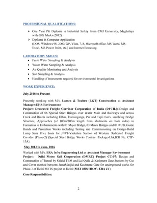 PROFESSIONAL QUALIFICATIONS:
 One Year PG Diploma in Industrial Safety From CMJ University, Meghalaya
with 68% Marks (2012)
 Diploma in Computer Application
(DOS, Windows 98, 2000, XP, Vista, 7, 8, Microsoft office, MS Word, MS-
Excel, MS Power Point, etc.) and Internet Browsing.
LABORATORY SKILLS:
• Fresh Water Sampling & Analysis
• Waste Water Sampling & Analysis
• Air Quality Monitoring and Analysis
• Soil Sampling & Analysis
• Handling of instruments required for environmental investigations
WORK EXPERIENCE:
July 2016 to Present
Presently working with M/s. Larsen & Toubro (L&T) Construction as Assistant
Manager-EHS-Environment
Project: Dedicated Freight Corridor Corporation of India (DFCIL):-Design and
Construction of 08 Special Steel Bridges over Water Main and Railways and across
Creek and Rivers including Ulhas, Damanganga, Par and Tapi rivers, involving Bridge
Structure, Approaches (of 100m/200m length from abutments on both sides) in
Formation in Embankments with 01 Major Bridge, 03 Minor Bridges and 01 RUB, Guide
Bunds and Protection Works including Testing and Commissioning on Design-Build
Lump Sum Price basis for JNPT-Vadodara Section of Western Dedicated Freight
Corridor (Phase-2) (Special Steel Bridge Works Contract Package-15A,ICB No. CTP-
15A).
May 2013 to June, 2016
Worked with M/s. ERA Infra Engineering Ltd as Assistant Manager Environment
Project: Delhi Metro Rail Corporation (DMRC) Project CC-07: Design and
Construction of Tunnel by Shield TBM and Lal Quila & Kashmere Gate Stations by Cut
and Cover method between JamaMasjid and Kashmere Gate for underground works for
Phase-3 of Delhi MRTS project at Delhi (METROSTROY- ERA JV)
Core Responsibilities:
2
 