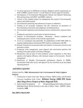 1. To advise and assist in fulfillment of statuary obligation and the requirements set
forth in DMRC contract version 1.2 in the Project at various stages of execution.
2. Development of Environmental Management Manual and Detailed Monitoring
Plan and liasioning with DPCC and DMRC authority.
3. Advisor of the complete project for management and control of Environmental
aspects and related controls.
4. Environmental monitoring and submission of reports to authorities.
5. Training to all associates, Engineers and sub- contractors on promotion of
Environmental conservation and compliance of related practices.
6. Environmental inspections and initiating corrective and preventive measures there
in.
7. Guiding all concerned on conservation of natural resources.
8. Analysis of Environmental accidents / Deviations / adverse conditions and
initiating preventive actions in line with the requirements.
9. To act as a coordinator and responsible for establishment of ISO 14001:2004, its
ongoing implementation and internal EMS Audits in coordination with MR.
10. Internal/ External Environmental audits and initiation of necessary corrective and
preventive actions.
11. Evaluating waste management, waste disposal and conservation practices and
deciding action plans jointly with Project Manager.
12. Maintenance and up keep of entire pollution control equipment so that these
operate at the highest efficiency with minimum impact on Environment. Record
management.
13. Submission of Monthly Environmental performance Reports to DMRC
Environment Head after review and approval by the consultant as per developed
reporting protocol.
April 2010 to April 2013
Worked with M/s. MBL Infrastructures Ltd as Environment & Safety Engineer
Projects:
1. Construction of plant road work, Mining of Stone, O&M crusher and Overland
Conveyor foundation work. Client : Reliance Energy (4000 MW Sasan
ultra Mega Power Project at Distt.-Singrauli M.P)
2. Improvement/Up-gradation of Shivganj-Rafiganj-Goh-Uphara-Devkund-
Baidrabad Road, SH-68 (80 kms) in the state of Bihar. Client - BSRDC, Bihar,
Funded by ADB.
May 2009 to March 2010
3
 