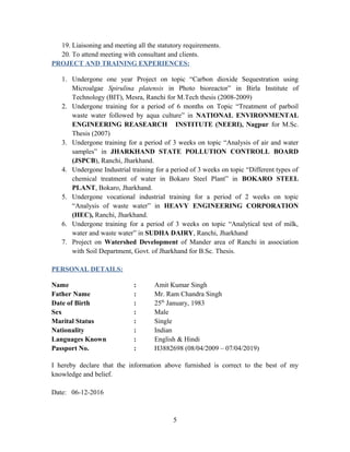 19. Liaisoning and meeting all the statutory requirements.
20. To attend meeting with consultant and clients.
PROJECT AND TRAINING EXPERIENCES:
1. Undergone one year Project on topic “Carbon dioxide Sequestration using
Microalgae Spirulina platensis in Photo bioreactor” in Birla Institute of
Technology (BIT), Mesra, Ranchi for M.Tech thesis (2008-2009)
2. Undergone training for a period of 6 months on Topic “Treatment of parboil
waste water followed by aqua culture” in NATIONAL ENVIRONMENTAL
ENGINEERING REASEARCH INSTITUTE (NEERI), Nagpur for M.Sc.
Thesis (2007)
3. Undergone training for a period of 3 weeks on topic “Analysis of air and water
samples” in JHARKHAND STATE POLLUTION CONTROLL BOARD
(JSPCB), Ranchi, Jharkhand.
4. Undergone Industrial training for a period of 3 weeks on topic “Different types of
chemical treatment of water in Bokaro Steel Plant” in BOKARO STEEL
PLANT, Bokaro, Jharkhand.
5. Undergone vocational industrial training for a period of 2 weeks on topic
“Analysis of waste water” in HEAVY ENGINEERING CORPORATION
(HEC), Ranchi, Jharkhand.
6. Undergone training for a period of 3 weeks on topic “Analytical test of milk,
water and waste water” in SUDHA DAIRY, Ranchi, Jharkhand
7. Project on Watershed Development of Mander area of Ranchi in association
with Soil Department, Govt. of Jharkhand for B.Sc. Thesis.
PERSONAL DETAILS:
Name : Amit Kumar Singh
Father Name : Mr. Ram Chandra Singh
Date of Birth : 25th
January, 1983
Sex : Male
Marital Status : Single
Nationality : Indian
Languages Known : English & Hindi
Passport No. : H3882698 (08/04/2009 – 07/04/2019)
I hereby declare that the information above furnished is correct to the best of my
knowledge and belief.
Date: 06-12-2016
5
 