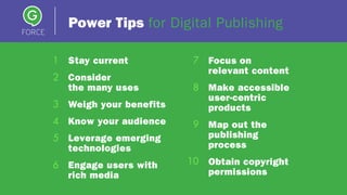 Power Tips for Digital Publishing
1 Stay current
2 Consider
the many uses
3 Weigh your benefits
4 Know your audience
5 Leverage emerging
technologies
6 Engage users with
rich media
7 Focus on
relevant content
8 Make accessible
user-centric
products
9 Map out the
publishing
process
Obtain copyright
permissions
10
 