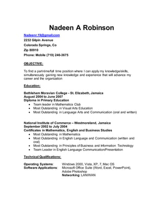 Nadeen A Robinson
Nadeenr.19@gmail.com
2232 Gilpin Avenue
Colorado Springs, Co
Zip 80910
Phone: Mobile (719) 246-3675
OBJECTIVE:
To find a part-time/full time position where I can apply my knowledge/skills,
simultaneously gaining new knowledge and experience that will advance my
career and the organization
Education:
Bethlehem Moravian College - St. Elizabeth, Jamaica
August 2004 to June 2007
Diploma in Primary Education
 Team leader in Mathematics Club
 Most Outstanding in Visual Arts Education
 Most Outstanding in Language Arts and Communication (oral and written)
National Institute of Commerce – Westmoreland, Jamaica
September 2002 to July 2004
Certificates in Mathematics, English and Business Studies
 Most Outstanding in Mathematics
 Most Outstanding in English Language and Communication (written and
oral)
 Most Outstanding in Principles of Business and Information Technology
 Team Leader in English Language Communication/Presentation
Technical Qualifications:
Operating Systems: Windows 2000, Vista, XP, 7, Mac OS
Software Applications: Microsoft Office Suite (Word, Excel, PowerPoint),
Adobe Photoshop
Networking: LAN/WAN
 