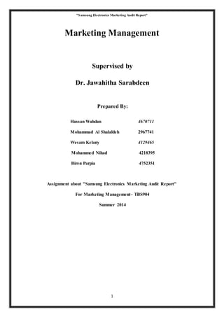 "Samsung Electronics Marketing Audit Report"
1
Marketing Management
Supervised by
Dr. Jawahitha Sarabdeen
Prepared By:
Hassan Wahdan 4670711
Mohammad Al Shalaldeh 2967741
Wesam Kelany 4129465
Mohammed Nihad 4218395
Biren Parpia 4752351
Assignment about "Samsung Electronics Marketing Audit Report"
For Marketing Management– TBS904
Summer 2014
 