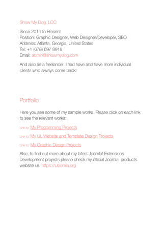 Show My Dog, LCC
Since 2014 to Present 
Position: Graphic Designer, Web Designer/Developer, SEO
Address: Atlanta, Georgia, United States 
Tel: +1 (678) 697 8918 
Email: admin@showmydog.com
And also as a freelancer, I had have and have more individual
clients who always come back!
Portfolio
Here you see some of my sample works. Please click on each link
to see the relevant works:
Link to: My Programming Projects
Link to: My UI, Website and Template Design Projects
Link to: My Graphic Design Projects
Also, to ﬁnd out more about my latest Joomla! Extensions
Development projects please check my oﬃcial Joomla! products
website i.e. https://iJoomla.org
 