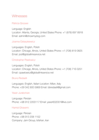 Witnesses
Patricia Groover
Language: English 
Location: Atlanta, Georgia, United States Phone: +1 (678) 697 8918 
Email: admin@showmydog.com
Joanna Ostaszkiewicz
Languages: English, Polish 
Location: Chicago, Illinois, United States Phone: +1 (708) 819 0825 
Email: jost@globallinkservice.net
Christopher Pawlowicz
Languages: English, Polish 
Location: Chicago, Illinois, United States Phone: +1 (708) 716 0251 
Email: cpawlowicz@globallinkservice.net
Bruno Redaelli
Languages: English, Italian Location: Milan, Italy 
Phone: +39 342 800 5869 Email: bbredaelli@gmail.com
Yaser Jurabchian
Language: Persian 
Phone: +98 912 2200117 Email: yaser602001@live.com
Hamid Ghasemi
Language: Persian 
Phone: +98 913 208 1152 
Company: Jam Group, Isfahan, Iran
 