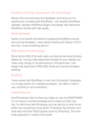 WordPress, WP Plugin Development, WP Theme Design
Being a front end and back end developer and having a lot of
experiences in working with WordPress, i can develop WordPress
websites, develop WordPress plugins and design fully responsive
WordPress themes with high quality.
Gantry framework
Gantry is my favorite framework for designing WordPress themes
and Joomla! templates. I have started working with Gantry in 2010
and now, I know everything about it.
RWD (Responsive Web Design)
Since almost 40% of the web users use devices like smart phones,
tablets etc, having a fully responsive template for your website can
make a big change on its performance in the good way. I can
design fully responsive HTML/CSS, Email and Joomla! templates
perfectly.
BootStrap
I have worked with BootStrap in more than 50 projects. Nowadays,
it is a huge solution for a designing projects. I am able to make it
use, according to all its standards.
Adobe Photoshop
And Photoshop! Here is where you really can ask me EVERYTHING!
It is not about a normal knowledge but it is about an Old Love! 
Yes, I’m still in love with Photoshop and can say this is what I know
better than everything! I know all the “Photoshop Top Secrets” and
have had more than 3000 projects done by Photoshop, The most
lovely application in whole of the world!
 