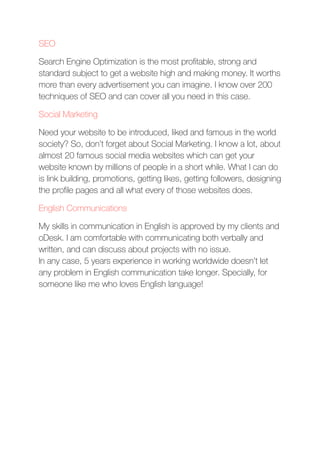 SEO
Search Engine Optimization is the most proﬁtable, strong and
standard subject to get a website high and making money. It worths
more than every advertisement you can imagine. I know over 200
techniques of SEO and can cover all you need in this case.
Social Marketing
Need your website to be introduced, liked and famous in the world
society? So, don’t forget about Social Marketing. I know a lot, about
almost 20 famous social media websites which can get your
website known by millions of people in a short while. What I can do
is link building, promotions, getting likes, getting followers, designing
the proﬁle pages and all what every of those websites does.
English Communications
My skills in communication in English is approved by my clients and
oDesk. I am comfortable with communicating both verbally and
written, and can discuss about projects with no issue. 
In any case, 5 years experience in working worldwide doesn’t let
any problem in English communication take longer. Specially, for
someone like me who loves English language!
 