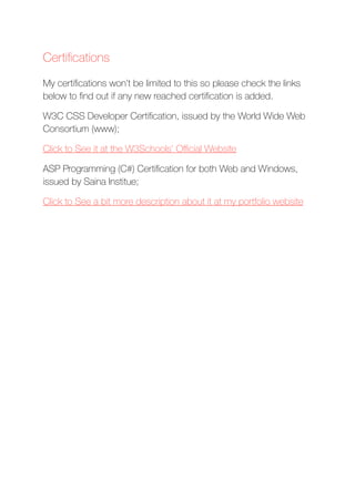Certiﬁcations
My certiﬁcations won’t be limited to this so please check the links
below to ﬁnd out if any new reached certiﬁcation is added.
W3C CSS Developer Certiﬁcation, issued by the World Wide Web
Consortium (www);
Click to See it at the W3Schools’ Oﬃcial Website
ASP Programming (C#) Certiﬁcation for both Web and Windows,
issued by Saina Institue;
Click to See a bit more description about it at my portfolio website
 