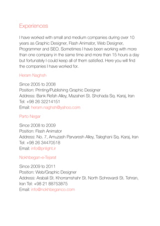 Experiences
I have worked with small and medium companies during over 10
years as Graphic Designer, Flash Animator, Web Designer,
Programmer and SEO. Sometimes I have been working with more
than one company in the same time and more than 15 hours a day
but fortunately I could keep all of them satisﬁed. Here you will ﬁnd
the companies I have worked for.
Heram Naghsh
Since 2005 to 2008 
Position: Printing/Publishing Graphic Designer 
Address: Bank Refah Alley, Mazaheri St. Shohada Sq. Karaj, Iran
Tel: +98 26 32214151 
Email: heram.naghsh@yahoo.com
Parto Negar
Since 2008 to 2009 
Position: Flash Animator 
Address: No. 7, Amuzash Parvaresh Alley, Taleghani Sq. Karaj, Iran
Tel: +98 26 34470518 
Email: info@pnlight.ir
Nokhbegan-e-Tejarat
Since 2009 to 2011 
Position: Web/Graphic Designer 
Address: Arabali St. Khorramshahr St. North Sohrevardi St. Tehran,
Iran Tel: +98 21 88753875 
Email: info@nokhbeganco.com
 