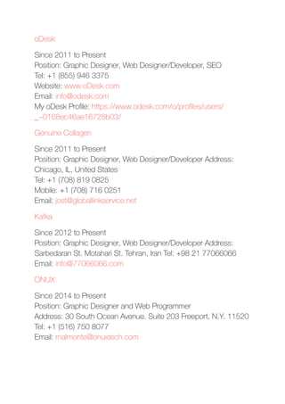 oDesk
Since 2011 to Present 
Position: Graphic Designer, Web Designer/Developer, SEO 
Tel: +1 (855) 946 3375 
Website: www.oDesk.com 
Email: info@odesk.com 
My oDesk Proﬁle: https://www.odesk.com/o/proﬁles/users/
_~0168ec46ae16728b03/
Genuine Collagen
Since 2011 to Present 
Position: Graphic Designer, Web Designer/Developer Address:
Chicago, IL, United States 
Tel: +1 (708) 819 0825 
Mobile: +1 (708) 716 0251 
Email: jost@globallinkservice.net
Kafka
Since 2012 to Present 
Position: Graphic Designer, Web Designer/Developer Address:
Sarbedaran St. Motahari St. Tehran, Iran Tel: +98 21 77066066 
Email: info@77066066.com
ONUX
Since 2014 to Present 
Position: Graphic Designer and Web Programmer 
Address: 30 South Ocean Avenue. Suite 203 Freeport, N.Y. 11520
Tel: +1 (516) 750 8077 
Email: malmonte@onuxtech.com
 