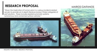 RESEARCH METHODS| RESEARCH PROPOSAL
RESEARCH PROPOSAL
”Given the implication of human error in a various incidents related
we aim to provide an in depth literature review if three categories of
port solutions . These includes assisted-automatic systems,
autonomous and unmanned surface vehicles ”
MARIOS GAITANOS
 