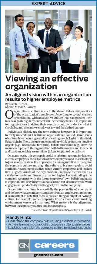 EXPERT ADVICE
Viewing an effective
organization
An aligned vision within an organization
results to higher employee metrics
By Nicola Turner
Special to Jobs & Careers
O
rganizational culture refers to the shared values and practices
of the organization’s employees. According to several studies,
organizations with an adaptive culture that is aligned to their
business goals regularly outperform their competitors. It is important
for organizations to define their company culture or decide what it
should be, and then move employees toward the desired culture.
Individuals blithely use the term culture; however, it is important
to really understand it within an organizational context. Three levels
of culture have been suggested by a leading psychologist in this field,
EdgarSchein.Theseincludeunderstandingvisibleartifactsortangible
objects (e.g., dress code, furniture), beliefs and values (e.g., how the
members represent the organization both to themselves and to others)
and basic underlying assumptions (taken for granted behaviors).
Onmanylevels,thisconceptisusefultotakeintoaccountforleaders,
current employees, the selection of new employees and those looking
tojoinanorganization.Itisimperativeforanorganizationtorecognize
the company culture and align the culture to business goals to avoid
conflicts. According to studies, when current employees and leaders
have aligned visions of the organization, employee metrics such as
satisfaction and commitment are marked higher. Understanding if the
company resonates with the future employees’ own beliefs and goals
is important not only in terms of satisfaction but also in terms of work
engagement, productivity and longevity within the company.
Organizational culture is essentially the personality of a company
and defines what a company stands for from an employee standpoint.
It is important to note that there is no such thing as ‘right’ or ‘wrong’
culture, for example, some companies favor a more casual working
environment versus a formal one. What matters is the alignment
between the company culture and business goals.
The writer is an Organizational Psychologist of HRI&C
Handy Hints
•	Understand the company culture using available information
•	Actively learn as much about a company’s culture, style, values
•	Leaders should align the company culture to its business goals
gncareers.com
 
