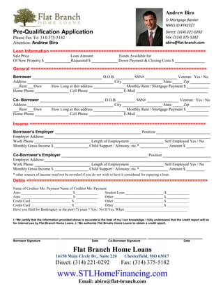 Andrew Biro
Sr Mortgage Banker
NMLS ID #742327
Direct: (314) 221-0292
Fax: (314) 375-5182
abiro@flat-branch.com
Pre-Qualification Application
Please Fax To: 314-375-5182
Attention: Andrew Biro
Loan Information =============================================================
Sale Price Loan Amount Funds Available for
Of New Property $ _____________Requested $ _____________ Down Payment & Closing Costs $ _______________
General =====================================================================
Borrower ___________________________________ D.O.B. _________ SSN# ________________ Veteran: Yes / No
Address ___________________________________________ City ____________________ State _____ Zip __________
___Rent ___Own How Long at this address ________________ Monthly Rent / Mortgage Payment $ ___________
Home Phone _________________ Cell Phone _________________ E-Mail ____________________________________
Co- Borrower ________________________________ D.O.B. _________ SSN# ________________ Veteran: Yes / No
Address ___________________________________________ City ____________________ State _____ Zip __________
___Rent ___Own How Long at this address ________________ Monthly Rent / Mortgage Payment $ ___________
Home Phone _________________ Cell Phone _________________ E-Mail ____________________________________
Income =====================================================================
Borrower’s Employer ___________________________________________ Position ___________________________
Employer Address:___________________________________________________________________________________
Work Phone ____________________________ Length of Employment _________________ Self Employed Yes / No
Monthly Gross Income $ _________________ Child Support / Alimony, etc.* ______________ Amount $ _________
Co-Borrower’s Employer ___________________________________________ Position ________________________
Employer Address:___________________________________________________________________________________
Work Phone ____________________________ Length of Employment _________________ Self Employed Yes / No
Monthly Gross Income $ _________________ Child Support / Alimony, etc.* ______________ Amount $ _________
* other sources of income need not be revealed if you do not wish to have it considered for repaying a loan.
Debts =======================================================================
Name of Creditor Mo. Payment Name of Creditor Mo. Payment
Auto ____________________________ $ ____________ Student Loan _____________________ $ ____________
Auto ____________________________ $ ____________ Other ___________________________ $ ____________
Credit Card ______________________ $ ____________ Other ___________________________ $ ____________
Credit Card ______________________ $ ____________ Other ___________________________ $ ____________
Have you filed for Bankruptcy in the past (7) years ? Yes / No If Yes, When __________________________________
I / We certify that the information provided above is accurate to the best of my / our knowledge. I fully understand that the credit report will be
for internal use by Flat Branch Home Loans. I / We authorize Flat Brnahc Home Loans to obtain a credit report.
_______________________ _______________________ ___________________ ___________________________
Borrower Signature Date Co-Borrower Signature Date
Flat Branch Home Loans
16150 Main Circle Dr., Suite 220 Chesterfield, MO 63017
Direct: (314) 221-0292 Fax: (314) 375-5182
www.STLHomeFinancing.com
Email: abiro@flat-branch.com
 