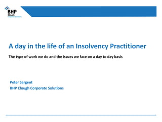 A day in the life of an Insolvency Practitioner
The type of work we do and the issues we face on a day to day basis
Peter Sargent
BHP Clough Corporate Solutions
 