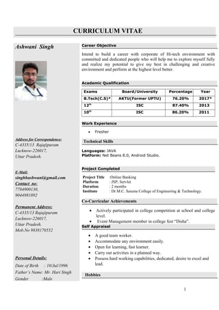 CURRICULUM VITAE
Ashwani Singh
Address for Correspondence:
C-4335/13 Rajajipuram
Lucknow-226017,
Uttar Pradesh.
E-Mail:
singhhashwani@gmail.com
Contact no:
7784900130,
9044981892
Permanent Address:
C-4335/13 Rajajipuram
Lucknow-226017,
Uttar Pradesh.
Mob.No 9838170552
Personal Details:
Date of Birth : 10/Jul/1996
Father’s Name: Mr. Hari Singh
Gender :Male
Career Objective
Intend to build a career with corporate of Hi-tech environment with
committed and dedicated people who will help me to explore myself fully
and realize my potential to give my best in challenging and creative
environment and perform at the highest level better.
Academic Qualification
Exams Board/University Percentage Year
B.Tech(C.S)* AKTU(Former UPTU) 76.20% 2017*
12th
ISC 87.40% 2013
10th
ISC 86.20% 2011
Work Experience
• Fresher
Technical Skills
Languages: JAVA
Platform: Net Beans 8.0, Android Studio.
Project Completed
Project Title :Online Banking
Platform : JSP, Servlet
Duration : 2 months
Institute : Dr.M.C. Saxena College of Engineering & Technology.
Co-Curricular Achievements
• Actively participated in college competition at school and college
level.
• Event Management member in college fest “Disha”.
Self Appraisal
• A good team worker.
• Accommodate any environment easily.
• Open for learning, fast learner.
• Carry out activities in a planned way.
• Possess hard working capabilities, dedicated, desire to excel and
lead.
Hobbies
1
 