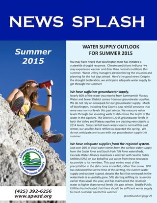 NEWS SPLASH
You may have heard that Washington state has initiated a
statewide drought response. Climate predictions indicate we
may experience warmer and drier than normal conditions this
summer. Water utility managers are monitoring the situation and
planning for the hot days ahead. Here’s the good news: Despite
the drought declaration, we anticipate adequate water supply to
get through the summer!
We have sufficient groundwater supply.
Nearly 80% of the water you receive from Sammamish Plateau
Water and Sewer District comes from our groundwater aquifers.
We do not rely on snowpack for our groundwater supply. Much
of Washington, including King County, saw rainfall amounts that
were near normal levels this past winter. We measure water
levels through our sounding wells to determine the depth of the
water in the aquifers. The District’s 2015 groundwater levels in
both the Valley and Plateau aquifers are tracking very closely to
2014 levels. Since rainfall levels were close to normal this past
winter, our aquifers have refilled as expected this spring. We
do not anticipate any issues with our groundwater supply this
summer.
We have adequate supplies from the regional system.
Just over 20% of your water comes from the surface water supply
from the Cedar River and South Fork Tolt River watersheds.
Cascade Water Alliance maintains a contract with Seattle Public
Utilities (SPU) on our behalf to use water from these resources
to provide to its members. This past winter, most of the
precipitation in the state came as rainfall, rather than snow. SPU
has indicated that at the time of this writing, the current water
supply and outlook is good, despite the fact that snowpack in the
watersheds is essentially gone. SPU starting refilling its reservoirs
earlier than usual this year, and has maintained the reservoir
water at higher than normal levels this past winter. Seattle Public
Utilities has indicated that there should be sufficient water supply
to meet customer needs this summer.
WATER SUPPLY OUTLOOK
FOR SUMMER 2015
(425) 392-6256
www.spwsd.org
Summer
2015
(Continued on page 2)
 