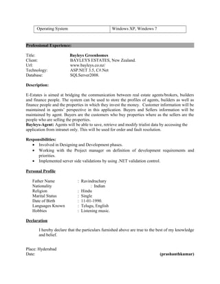 Operating System Windows XP, Windows 7
Professional Experience:
Title: Bayleys Greenhomes
Client: BAYLEYS ESTATES, New Zealand.
Url: www.bayleys.co.nz/
Technology: ASP.NET 3.5, C#.Net
Database: SQLServer2008.
Description:
E-Estates is aimed at bridging the communication between real estate agents/brokers, builders
and finance people. The system can be used to store the profiles of agents, builders as well as
finance people and the properties in which they invest the money. Customer information will be
maintained in agents’ perspective in this application. Buyers and Sellers information will be
maintained by agent. Buyers are the customers who buy properties where as the sellers are the
people who are selling the properties.
Bayleys-Agent: Agents will be able to save, retrieve and modify trialist data by accessing the
application from intranet only. This will be used for order and fault resolution.
Responsibilities:
• Involved in Designing and Development phases.
• Working with the Project manager on definition of development requirements and
priorities.
• Implemented server side validations by using .NET validation control.
Personal Profile
Father Name : Ravindrachary
Nationality : Indian
Religion : Hindu
Marital Status : Single
Date of Birth : 11-01-1990.
Languages Known : Telugu, English
Hobbies : Listening music.
Declaration
I hereby declare that the particulars furnished above are true to the best of my knowledge
and belief.
Place: Hyderabad
Date: (prashanthkumar)
 