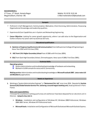 MAHENDIRAN.L
2nd Cross, 5th Street, Kamala Nagar Mobile: 91-9176 3131 46
Mugalivakkam, Chennai -89. E-Mail:mahendiran26@outlook.com
Synopsis
 Proficient in Self-Management, Communication, Motivation, Client Servicing, Administration, Possessing
Organizational Knowledge and Leadership qualities.
 Experience & Core Capabilities are in System and Networking Engineering.
 Career Objective: Looking for career growth opportunity, where I can add value to the Organisation and
further enhance my career with my technical skill sets.
Educational qualification
HSC from E.R.K HigherSecondary School Year of 2006 withfirstclass (80%)
SSLC from Govt High Secondary School, Chinnankuppam, Harur year of 2004, First Class (90%).
Technical Skills
Operatingsystem:
SystemAdministrationandtroubleshootingknowledge of hardware andnetworking.
WorkedinCUCM console forvoice andVC connectivity.
Mailingservice:Administrationandtroubleshootingknowledgeon Microsoftoutlook2007, Lotus notes 6.0
and Blackberry applications
Hands on Experience
1. Workingas ‘SystemAdministrative Engineer’ in “Netconnect Pvt. Ltd” since June 2014. Deputed to Societe
General (SG) Global SolutionService Pvt. Ltd being a second largest banking unit, head quartered in Paris-
France.
Roles and responsibilities:
I’mknownfor excellenceinsettingupof a new unit andhence I have beendeputed foron-site client unit in
Chennai. I played a key role in
 Windows : Installation and configuration of Windows NT, Windows 2000 Professional, Windows
2000-2003 Server, Windows XP Professional tools.
 Microsofttools: InstallationandConfigurationof MicrosoftOutlookandMicrosoftOutlook Express.
Bachelor of Engineering(Electronics& Communication) fromAdhiyammanCollegeof Engineering at
Hosur Year 2010 withfirstclass(70%)
 