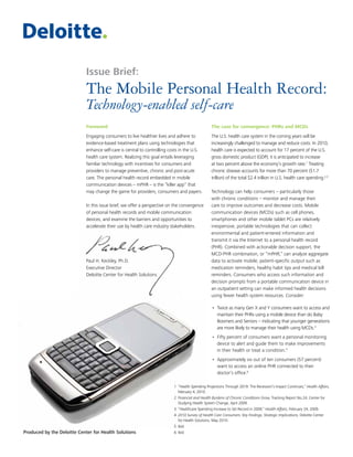 The Mobile Personal Health Record:
Technology-enabled self-care
Foreword
Engaging consumers to live healthier lives and adhere to
evidence-based treatment plans using technologies that
enhance self-care is central to controlling costs in the U.S.
health care system. Realizing this goal entails leveraging
familiar technology with incentives for consumers and
providers to manage preventive, chronic and post-acute
care. The personal health record embedded in mobile
communication devices – mPHR – is the “killer app” that
may change the game for providers, consumers and payers.
In this issue brief, we offer a perspective on the convergence
of personal health records and mobile communication
devices, and examine the barriers and opportunities to
accelerate their use by health care industry stakeholders.
Paul H. Keckley, Ph.D.
Executive Director
Deloitte Center for Health Solutions
The case for convergence: PHRs and MCDs
The U.S. health care system in the coming years will be
increasingly challenged to manage and reduce costs. In 2010,
health care is expected to account for 17 percent of the U.S.
gross domestic product (GDP); it is anticipated to increase
at two percent above the economy’s growth rate.1
Treating
chronic disease accounts for more than 70 percent ($1.7
trillion) of the total $2.4 trillion in U.S. health care spending.2,3
Technology can help consumers – particularly those
with chronic conditions – monitor and manage their
care to improve outcomes and decrease costs. Mobile
communication devices (MCDs) such as cell phones,
smartphones and other mobile tablet PCs are relatively
inexpensive, portable technologies that can collect
environmental and patient-entered information and
transmit it via the Internet to a personal health record
(PHR). Combined with actionable decision support, the
MCD-PHR combination, or “mPHR,” can analyze aggregate
data to activate mobile, patient-specific output such as
medication reminders, healthy habit tips and medical bill
reminders. Consumers who access such information and
decision prompts from a portable communication device in
an outpatient setting can make informed health decisions
using fewer health system resources. Consider:
•	 Twice as many Gen X and Y consumers want to access and
maintain their PHRs using a mobile device than do Baby
Boomers and Seniors – indicating that younger generations
are more likely to manage their health using MCDs.4
•	 Fifty percent of consumers want a personal monitoring
device to alert and guide them to make improvements
in their health or treat a condition.5
•	 Approximately six out of ten consumers (57 percent)
want to access an online PHR connected to their
doctor’s office.6
Produced by the Deloitte Center for Health Solutions
Issue Brief:
1   “Health Spending Projections Through 2019: The Recession’s Impact Continues,” Health Affairs,
February 4, 2010.
2   Financial and Health Burdens of Chronic Conditions Grow, Tracking Report No.24, Center for
Studying Health System Change, April 2009.
3   “Healthcare Spending Increase to Set Record in 2009,” Health Affairs, February 24, 2009.
4   2010 Survey of Health Care Consumers: Key Findings, Strategic Implications, Deloitte Center
for Health Solutions, May 2010.
5   Ibid
6   Ibid
 