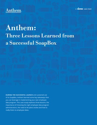 a case study
Anthem:
Three Lessons Learned from
a Successful SoapBox
DURING THE SUCCESSFUL LAUNCH and sustained use
of its SoapBox, Anthem learned some key takeaways that
you can leverage in implementing your own employee
idea program. This case study explores three lessons: the
importance of choosing the right employee idea program
administrators, the need to let plans evolve and how to
really listen to employee ideas.
 