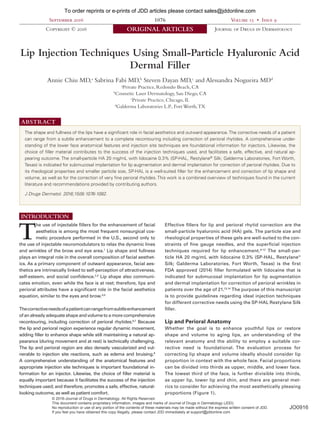 September 2016 1076 Volume 15 • Issue 9
Copyright © 2016 ORIGINAL ARTICLES Journal of Drugs in Dermatology
SPECIAL TOPIC
Lip Injection Techniques Using Small-Particle Hyaluronic Acid
Dermal Filler
Annie Chiu MD,a
Sabrina Fabi MD,b
Steven Dayan MD,c
and Alessandra Nogueira MDd
a
Private Practice, Redondo Beach, CA
b
Cosmetic Laser Dermatology, San Diego, CA
c
Private Practice, Chicago, IL
d
Galderma Laboratories L.P., Fort Worth,TX
The shape and fullness of the lips have a significant role in facial aesthetics and outward appearance.The corrective needs of a patient
can range from a subtle enhancement to a complete recontouring including correction of perioral rhytides. A comprehensive under-
standing of the lower face anatomical features and injection site techniques are foundational information for injectors. Likewise, the
choice of filler material contributes to the success of the injection techniques used, and facilitates a safe, effective, and natural ap-
pearing outcome. The small-particle HA 20 mg/mL with lidocaine 0.3% (SP-HAL, Restylane®
Silk; Galderma Laboratories, Fort Worth,
Texas) is indicated for submucosal implantation for lip augmentation and dermal implantation for correction of perioral rhytides. Due to
its rheological properties and smaller particle size, SP-HAL is a well-suited filler for the enhancement and correction of lip shape and
volume, as well as for the correction of very fine perioral rhytides.This work is a combined overview of techniques found in the current
literature and recommendations provided by contributing authors.
J Drugs Dermatol. 2016;15(9):1076-1082.
ABSTRACT
INTRODUCTION
T
he use of injectable fillers for the enhancement of facial
aesthetics is among the most frequent nonsurgical cos-
metic procedure performed in the U.S., second only to
the use of injectable neuromodulators to relax the dynamic lines
and wrinkles of the brow and eye area.1
Lip shape and fullness
plays an integral role in the overall composition of facial aesthet-
ics. As a primary component of outward appearance, facial aes-
thetics are intrinsically linked to self-perception of attractiveness,
self-esteem, and social confidence.2,3
Lip shape also communi-
cates emotion, even while the face is at rest; therefore, lips and
perioral attributes have a significant role in the facial aesthetics
equation, similar to the eyes and brow.4,5
Thecorrectiveneedsofapatientcanrangefromsubtleenhancement
of an already adequate shape and volume to a more comprehensive
recontouring, including correction of perioral rhytides.6,7
Because
the lip and perioral region experience regular dynamic movement,
adding filler to enhance shape while still maintaining a natural ap-
pearance (during movement and at rest) is technically challenging.
The lip and perioral region are also densely vascularized and vul-
nerable to injection site reactions, such as edema and bruising.8
A comprehensive understanding of the anatomical features and
appropriate injection site techniques is important foundational in-
formation for an injector. Likewise, the choice of filler material is
equally important because it facilitates the success of the injection
techniques used; and therefore, promotes a safe, effective, natural-
looking outcome, as well as patient comfort.
Effective fillers for lip and perioral rhytid correction are the
small-particle hyaluronic acid (HA) gels. The particle size and
rheological properties of these gels are well-suited to the con-
straints of fine gauge needles, and the superficial injection
techniques required for lip enhancement.9-12
The small-par-
ticle HA 20 mg/mL with lidocaine 0.3% (SP-HAL, Restylane®
Silk; Galderma Laboratories, Fort Worth, Texas) is the first
FDA approved (2014) filler formulated with lidocaine that is
indicated for submucosal implantation for lip augmentation
and dermal implantation for correction of perioral wrinkles in
patients over the age of 21.13,14
The purpose of this manuscript
is to provide guidelines regarding ideal injection techniques
for different corrective needs using the SP-HAL Restylane Silk
filler.
Lip and Perioral Anatomy
Whether the goal is to enhance youthful lips or restore
shape and volume to aging lips, an understanding of the
relevant anatomy and the ability to employ a suitable cor-
rective need is foundational. The evaluation process for
correcting lip shape and volume ideally should consider lip
proportion in context with the whole face. Facial proportions
can be divided into thirds as upper, middle, and lower face.
The lowest third of the face, is further divisible into thirds,
as upper lip, lower lip and chin, and there are general met-
rics to consider for achieving the most aesthetically pleasing
proportions (Figure 1).
© 2016-Journal of Drugs in Dermatology. All Rights Reserved.
This document contains proprietary information, images and marks of Journal of Drugs in Dermatology (JDD).
No reproduction or use of any portion of the contents of these materials may be made without the express written consent of JDD.
If you feel you have obtained this copy illegally, please contact JDD immediately at support@jddonline.com
To order reprints or e-prints of JDD articles please contact sales@jddonline.com
JO0916
Do Not Copy
Penalties Apply
 