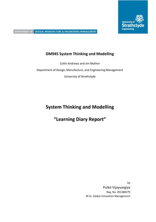 DM945 System Thinking and Modelling
Collin Andrews and Jim Mather
Department of Design, Manufacture, and Engineering Management
University of Strathclyde
System Thinking and Modelling
“Learning Diary Report”
by
Pulkit Vijayvargiya
Reg. No. 201388279
M.Sc. Global Innovation Management
 
