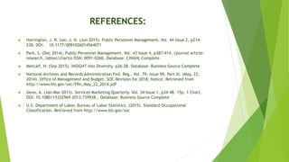 REFERENCES:
 Harrington, J. R. Lee, J. H. (Jun 2015). Public Personnel Management. Vol. 44 Issue 2, p214-
238. DOI: 10.1177/0091026014564071
 Park, S. (Dec 2014). Public Personnel Management. Vol. 43 Issue 4, p387-414. (journal article-
research, tables/charts) ISSN: 0091-0260, Database: CINAHL Complete
 Metcalf, H. (Sep 2015). INSIGHT into Diversity. p26-28. Database: Business Source Complete
 National Archives and Records Administration Fed. Reg., Vol. 79, Issue 99, Part III. (May, 22.
2014). Office of Management and Budget. SOC-Revision for 2018; Notice. Retrieved from
http://www.bls.gov/soc/FRn_May_22_2014.pdf
 Ueno, A. (Jan-Mar 2013). Services Marketing Quarterly. Vol. 34 Issue 1, p34-48. 15p. 1 Chart.
DOI: 10.1080/15332969.2013.739938., Database: Business Source Complete
 U.S. Department of Labor, Bureau of Labor Statistics. (2015). Standard Occupational
Classification. Retrieved from http://www.bls.gov/soc
 