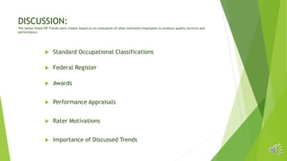 DISCUSSION:
The below listed HR Trends were chosen based on an evaluation of what motivates employees to produce quality services and
performance.
 Standard Occupational Classifications
 Federal Register
 Awards
 Performance Appraisals
 Rater Motivations
 Importance of Discussed Trends
 