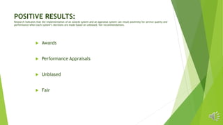 POSITIVE RESULTS:
Research indicates that the implementation of an awards system and an appraisal system can result positively for service quality and
performance when each system’s decisions are made based on unbiased, fair recommendations.
 Awards
 Performance Appraisals
 Unbiased
 Fair
 