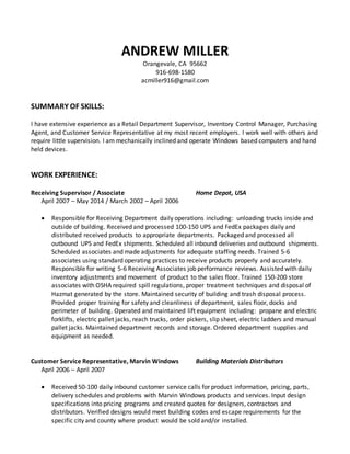 ANDREW MILLER
Orangevale, CA 95662
916-698-1580
acmiller916@gmail.com
SUMMARY OF SKILLS:
I have extensive experience as a Retail Department Supervisor, Inventory Control Manager, Purchasing
Agent, and Customer Service Representative at my most recent employers. I work well with others and
require little supervision. I am mechanically inclined and operate Windows based computers and hand
held devices.
WORK EXPERIENCE:
Receiving Supervisor / Associate Home Depot, USA
April 2007 – May 2014 / March 2002 – April 2006
 Responsible for Receiving Department daily operations including: unloading trucks inside and
outside of building. Received and processed 100-150 UPS and FedEx packages daily and
distributed received products to appropriate departments. Packaged and processed all
outbound UPS and FedEx shipments. Scheduled all inbound deliveries and outbound shipments.
Scheduled associates and made adjustments for adequate staffing needs. Trained 5-6
associates using standard operating practices to receive products properly and accurately.
Responsible for writing 5-6 Receiving Associates job performance reviews. Assisted with daily
inventory adjustments and movement of product to the sales floor. Trained 150-200 store
associates with OSHA required spill regulations, proper treatment techniques and disposal of
Hazmat generated by the store. Maintained security of building and trash disposal process.
Provided proper training for safety and cleanliness of department, sales floor, docks and
perimeter of building. Operated and maintained lift equipment including: propane and electric
forklifts, electric pallet jacks, reach trucks, order pickers, slip sheet, electric ladders and manual
pallet jacks. Maintained department records and storage. Ordered department supplies and
equipment as needed.
Customer Service Representative, Marvin Windows Building Materials Distributors
April 2006 – April 2007
 Received 50-100 daily inbound customer service calls for product information, pricing, parts,
delivery schedules and problems with Marvin Windows products and services. Input design
specifications into pricing programs and created quotes for designers, contractors and
distributors. Verified designs would meet building codes and escape requirements for the
specific city and county where product would be sold and/or installed.
 