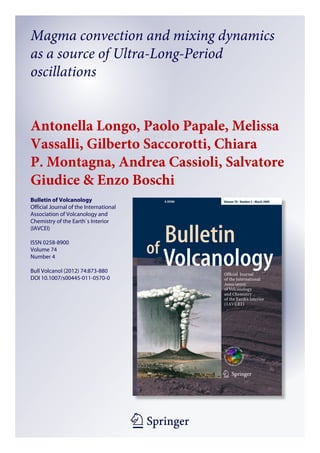 1 23
Bulletin of Volcanology
Official Journal of the International
Association of Volcanology and
Chemistry of the Earth`s Interior
(IAVCEI)
ISSN 0258-8900
Volume 74
Number 4
Bull Volcanol (2012) 74:873-880
DOI 10.1007/s00445-011-0570-0
Magma convection and mixing dynamics
as a source of Ultra-Long-Period
oscillations
Antonella Longo, Paolo Papale, Melissa
Vassalli, Gilberto Saccorotti, Chiara
P. Montagna, Andrea Cassioli, Salvatore
Giudice & Enzo Boschi
 