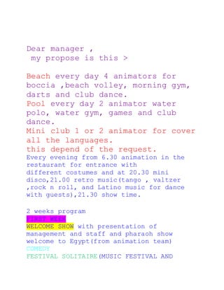 Dear manager ,
my propose is this >
Beach every day 4 animators for
boccia ,beach volley, morning gym,
darts and club dance.
Pool every day 2 animator water
polo, water gym, games and club
dance.
Mini club 1 or 2 animator for cover
all the languages.
this depend of the request.
Every evening from 6.30 animation in the
restaurant for entrance with
different costumes and at 20.30 mini
disco,21.00 retro music(tango , valtzer
,rock n roll, and Latino music for dance
with guests),21.30 show time.
2 weeks program
FIRST WEEK
WELCOME SHOW with presentation of
management and staff and pharaoh show
welcome to Egypt(from animation team)
COMEDY
FESTIVAL SOLITAIRE(MUSIC FESTIVAL AND
 