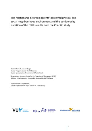 1
The relationship between parents’ perceived physical and
social neighbourhood environment and the outdoor play
duration of the child: results from the ChecKid study
Name: Marrit W. van der Burgh
Master Program: Master Health Sciences
Master Specialization: Prevention and Public Health
Organization: Research Centre for the Prevention of Overweight (OPOZ)
Address: VU-Windesheim, Campus 2-6, Building F1, 8017 CA Zwolle
Supervisor: Dr. Carry Renders
On-site supervisors Dr. Ingrid Bakker, Dr. Elske de Jong
 