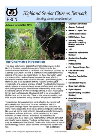Scottish Charity Incorporated Organisation SC034260 Issue Autumn 2016 1
The Chairman’s Introduction
This issue features one aspect of ophthalmology services in the
North of Scotland; namely the on-going Waiting List for the
assessment and treatment of cataracts. The information obtained by
a service user under Freedom of Information makes for concerning
reading. Where does the responsibility for these figures lie? Local
management has made reference to maternity leave affecting
optometrist numbers and a vacant Consultant Ophthalmology post.
However, this is not a problem of NHS Highland’s making but
symptomatic of a national shortage of staff. The Health Service quite
rightly relies on a large number of female staff across all specialties.
Unsurprisingly many will have families and maternity leave. Many
health care workers are now working part-time. It takes many years
to train such professionals. Shortage of staff is not unique to the
Highlands or to one specialty. There is little virtue in poaching staff
from another area which simply transfers the problem elsewhere.
The predicted demographic time bomb affecting the numbers of
older people over the coming decades has been a topic for
discussion amongst health care professionals and politicians for
many years; recognizing it will have a profound impact on services.
Not least will be the need for timely cataract surgery for the growing
numbers of sufferers which can be life transforming and avoid
demands on other services. It is difficult not to come to the
conclusion that there has been a national failure of health care staff
planning for over a decade. The local ophthalmology managers say
they are working with the Scottish Government to improve the overall
ophthalmology service. Sadly, for some service users it will be too
late. Ian McNamara
Autumn Newsletter 2016
 