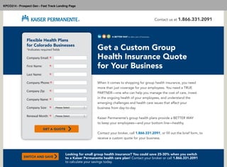 Flexible Health Plans
for Colorado Businesses
*Indicates required fields
Company Email: *
First Name: *
Last Name: *
Company Phone:*
Company Zip: *
Company Name: *
Company Size: *
Get a Custom Group
Health Insurance Quote
for Your Business
When it comes to shopping for group health insurance, you need
more than just coverage for your employees. You need a TRUE
PARTNER—one who can help you manage the cost of care, invest
in the ongoing health of your employees, and understand the
emerging challenges and health care issues that affect your
business from day-to-day.
Kaiser Permanente’s group health plans provide a BETTER WAY
to keep your employees—and your bottom line—healthy.
Contact your broker, call 1.866.331.2091, or fill out the brief form, to
receive a custom quote for your business.
Contact us at 1.866.331.2091
Renewal Month: * Please Select
Please Select
GET A QUOTE
Looking for small group health insurance? You could save 25-30% when you switch
to a Kaiser Permanente health care plan! Contact your broker or call 1.866.331.2091
to calculate your savings today.
SWITCH AND SAVE
A BETTER WAY to take care of business
KPCO214 - Prospect Gen - Fast Track Landing Page
 