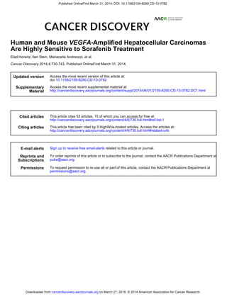 2014;4:730-743. Published OnlineFirst March 31, 2014.Cancer Discovery
Elad Horwitz, Ilan Stein, Mariacarla Andreozzi, et al.
Are Highly Sensitive to Sorafenib Treatment
-Amplified Hepatocellular CarcinomasVEGFAHuman and Mouse
Updated version
10.1158/2159-8290.CD-13-0782doi:
Access the most recent version of this article at:
Material
Supplementary
http://cancerdiscovery.aacrjournals.org/content/suppl/2014/04/01/2159-8290.CD-13-0782.DC1.html
Access the most recent supplemental material at:
Cited articles
http://cancerdiscovery.aacrjournals.org/content/4/6/730.full.html#ref-list-1
This article cites 53 articles, 15 of which you can access for free at:
Citing articles
http://cancerdiscovery.aacrjournals.org/content/4/6/730.full.html#related-urls
This article has been cited by 5 HighWire-hosted articles. Access the articles at:
E-mail alerts related to this article or journal.Sign up to receive free email-alerts
Subscriptions
Reprints and
.pubs@aacr.org
To order reprints of this article or to subscribe to the journal, contact the AACR Publications Department at
Permissions
.permissions@aacr.org
To request permission to re-use all or part of this article, contact the AACR Publications Department at
on March 27, 2016. © 2014 American Association for Cancer Research.cancerdiscovery.aacrjournals.orgDownloaded from
Published OnlineFirst March 31, 2014; DOI: 10.1158/2159-8290.CD-13-0782
 